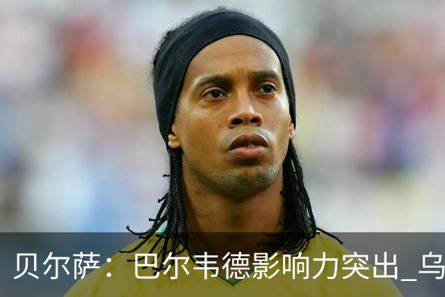 贝尔萨：巴尔韦德影响力突出 乌拉圭的打法是控制球权并向前进攻